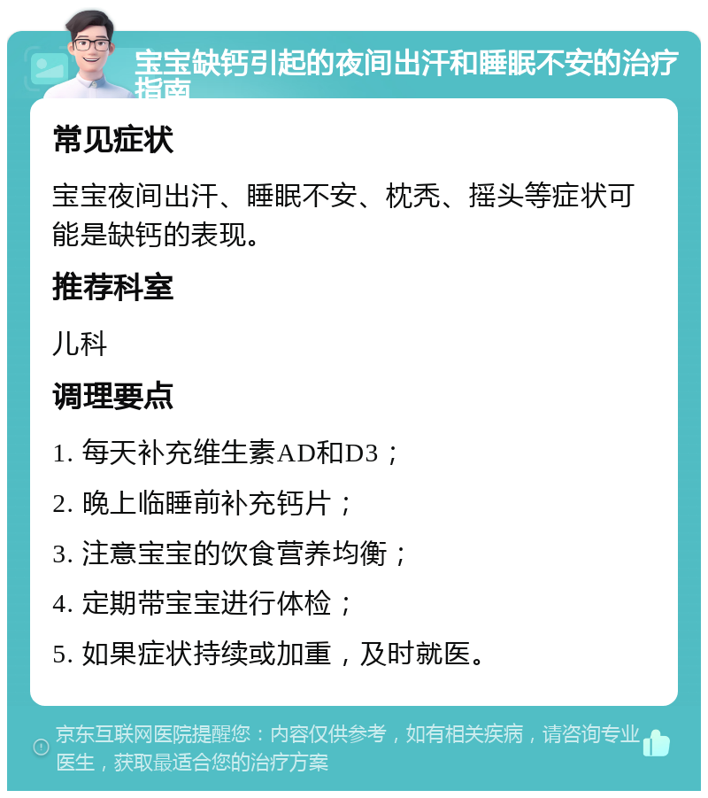 宝宝缺钙引起的夜间出汗和睡眠不安的治疗指南 常见症状 宝宝夜间出汗、睡眠不安、枕秃、摇头等症状可能是缺钙的表现。 推荐科室 儿科 调理要点 1. 每天补充维生素AD和D3； 2. 晚上临睡前补充钙片； 3. 注意宝宝的饮食营养均衡； 4. 定期带宝宝进行体检； 5. 如果症状持续或加重，及时就医。