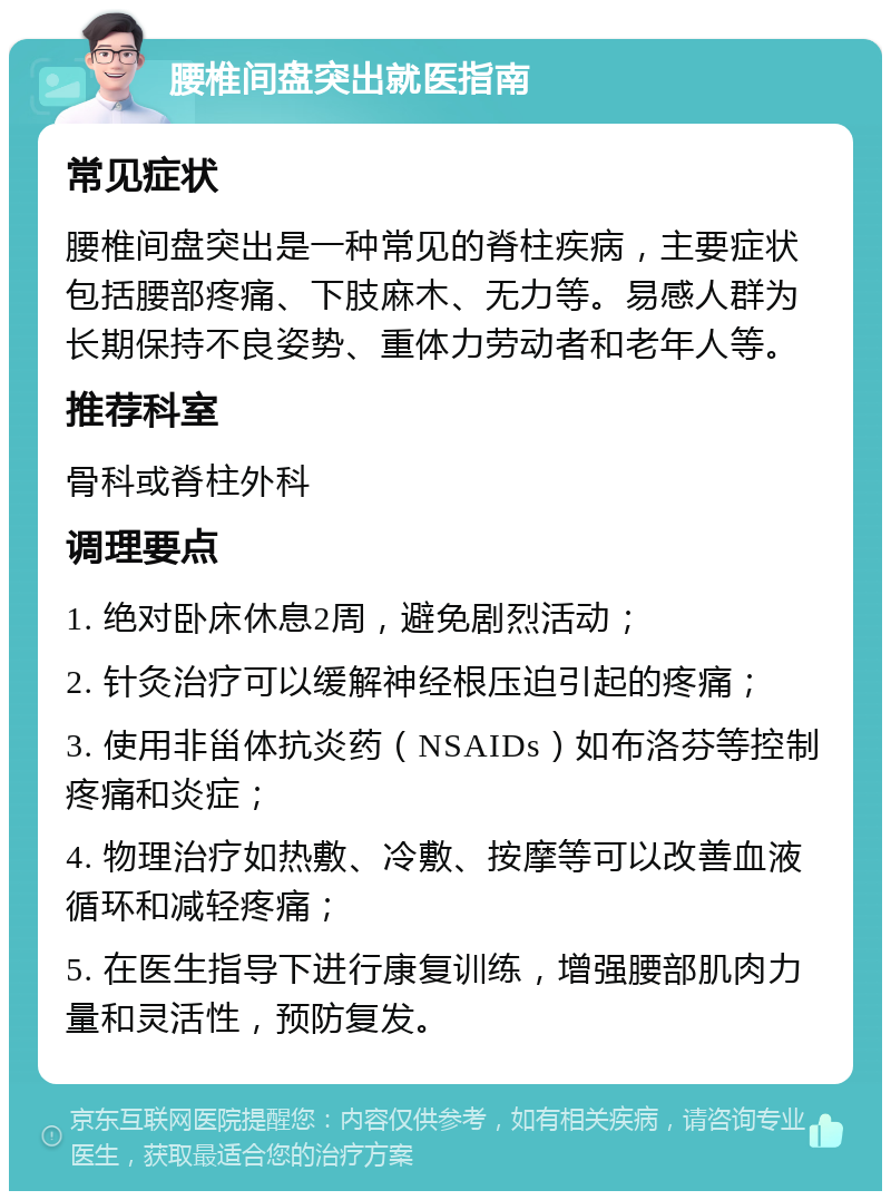 腰椎间盘突出就医指南 常见症状 腰椎间盘突出是一种常见的脊柱疾病，主要症状包括腰部疼痛、下肢麻木、无力等。易感人群为长期保持不良姿势、重体力劳动者和老年人等。 推荐科室 骨科或脊柱外科 调理要点 1. 绝对卧床休息2周，避免剧烈活动； 2. 针灸治疗可以缓解神经根压迫引起的疼痛； 3. 使用非甾体抗炎药（NSAIDs）如布洛芬等控制疼痛和炎症； 4. 物理治疗如热敷、冷敷、按摩等可以改善血液循环和减轻疼痛； 5. 在医生指导下进行康复训练，增强腰部肌肉力量和灵活性，预防复发。