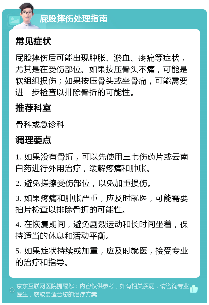 屁股摔伤处理指南 常见症状 屁股摔伤后可能出现肿胀、淤血、疼痛等症状，尤其是在受伤部位。如果按压骨头不痛，可能是软组织损伤；如果按压骨头或坐骨痛，可能需要进一步检查以排除骨折的可能性。 推荐科室 骨科或急诊科 调理要点 1. 如果没有骨折，可以先使用三七伤药片或云南白药进行外用治疗，缓解疼痛和肿胀。 2. 避免搓擦受伤部位，以免加重损伤。 3. 如果疼痛和肿胀严重，应及时就医，可能需要拍片检查以排除骨折的可能性。 4. 在恢复期间，避免剧烈运动和长时间坐着，保持适当的休息和活动平衡。 5. 如果症状持续或加重，应及时就医，接受专业的治疗和指导。