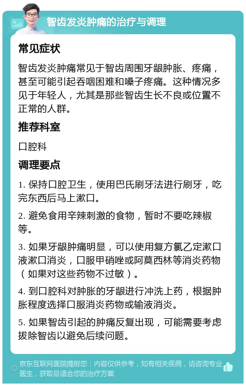 智齿发炎肿痛的治疗与调理 常见症状 智齿发炎肿痛常见于智齿周围牙龈肿胀、疼痛，甚至可能引起吞咽困难和嗓子疼痛。这种情况多见于年轻人，尤其是那些智齿生长不良或位置不正常的人群。 推荐科室 口腔科 调理要点 1. 保持口腔卫生，使用巴氏刷牙法进行刷牙，吃完东西后马上漱口。 2. 避免食用辛辣刺激的食物，暂时不要吃辣椒等。 3. 如果牙龈肿痛明显，可以使用复方氯乙定漱口液漱口消炎，口服甲硝唑或阿莫西林等消炎药物（如果对这些药物不过敏）。 4. 到口腔科对肿胀的牙龈进行冲洗上药，根据肿胀程度选择口服消炎药物或输液消炎。 5. 如果智齿引起的肿痛反复出现，可能需要考虑拔除智齿以避免后续问题。