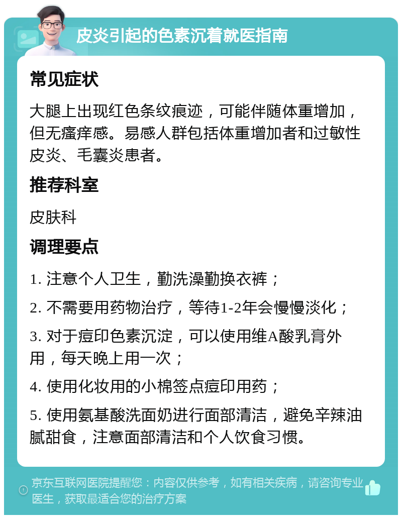 皮炎引起的色素沉着就医指南 常见症状 大腿上出现红色条纹痕迹，可能伴随体重增加，但无瘙痒感。易感人群包括体重增加者和过敏性皮炎、毛囊炎患者。 推荐科室 皮肤科 调理要点 1. 注意个人卫生，勤洗澡勤换衣裤； 2. 不需要用药物治疗，等待1-2年会慢慢淡化； 3. 对于痘印色素沉淀，可以使用维A酸乳膏外用，每天晚上用一次； 4. 使用化妆用的小棉签点痘印用药； 5. 使用氨基酸洗面奶进行面部清洁，避免辛辣油腻甜食，注意面部清洁和个人饮食习惯。