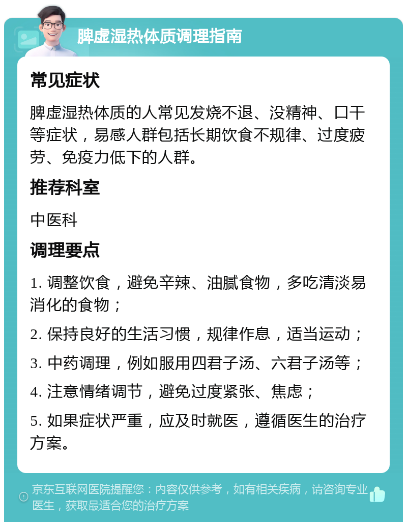 脾虚湿热体质调理指南 常见症状 脾虚湿热体质的人常见发烧不退、没精神、口干等症状，易感人群包括长期饮食不规律、过度疲劳、免疫力低下的人群。 推荐科室 中医科 调理要点 1. 调整饮食，避免辛辣、油腻食物，多吃清淡易消化的食物； 2. 保持良好的生活习惯，规律作息，适当运动； 3. 中药调理，例如服用四君子汤、六君子汤等； 4. 注意情绪调节，避免过度紧张、焦虑； 5. 如果症状严重，应及时就医，遵循医生的治疗方案。