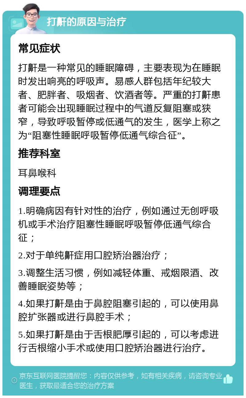 打鼾的原因与治疗 常见症状 打鼾是一种常见的睡眠障碍，主要表现为在睡眠时发出响亮的呼吸声。易感人群包括年纪较大者、肥胖者、吸烟者、饮酒者等。严重的打鼾患者可能会出现睡眠过程中的气道反复阻塞或狭窄，导致呼吸暂停或低通气的发生，医学上称之为“阻塞性睡眠呼吸暂停低通气综合征”。 推荐科室 耳鼻喉科 调理要点 1.明确病因有针对性的治疗，例如通过无创呼吸机或手术治疗阻塞性睡眠呼吸暂停低通气综合征； 2.对于单纯鼾症用口腔矫治器治疗； 3.调整生活习惯，例如减轻体重、戒烟限酒、改善睡眠姿势等； 4.如果打鼾是由于鼻腔阻塞引起的，可以使用鼻腔扩张器或进行鼻腔手术； 5.如果打鼾是由于舌根肥厚引起的，可以考虑进行舌根缩小手术或使用口腔矫治器进行治疗。