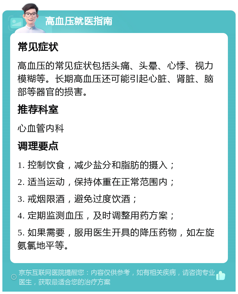 高血压就医指南 常见症状 高血压的常见症状包括头痛、头晕、心悸、视力模糊等。长期高血压还可能引起心脏、肾脏、脑部等器官的损害。 推荐科室 心血管内科 调理要点 1. 控制饮食，减少盐分和脂肪的摄入； 2. 适当运动，保持体重在正常范围内； 3. 戒烟限酒，避免过度饮酒； 4. 定期监测血压，及时调整用药方案； 5. 如果需要，服用医生开具的降压药物，如左旋氨氯地平等。