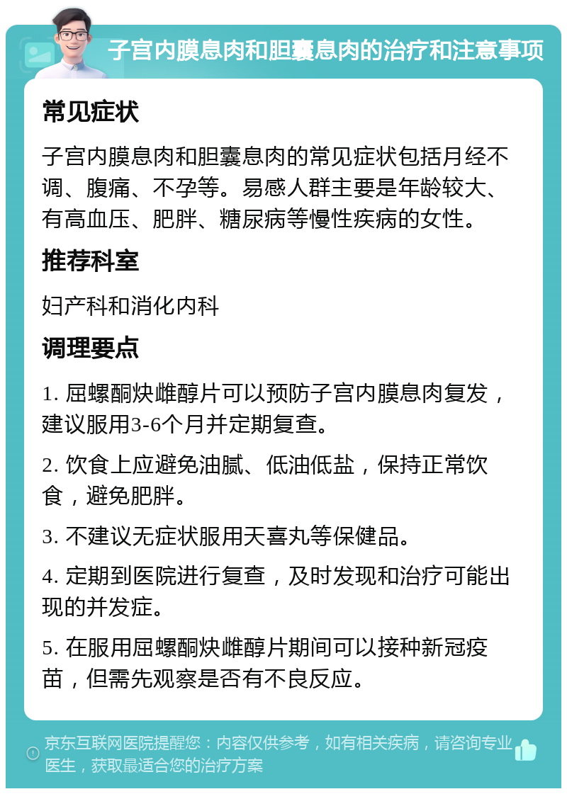 子宫内膜息肉和胆囊息肉的治疗和注意事项 常见症状 子宫内膜息肉和胆囊息肉的常见症状包括月经不调、腹痛、不孕等。易感人群主要是年龄较大、有高血压、肥胖、糖尿病等慢性疾病的女性。 推荐科室 妇产科和消化内科 调理要点 1. 屈螺酮炔雌醇片可以预防子宫内膜息肉复发，建议服用3-6个月并定期复查。 2. 饮食上应避免油腻、低油低盐，保持正常饮食，避免肥胖。 3. 不建议无症状服用天喜丸等保健品。 4. 定期到医院进行复查，及时发现和治疗可能出现的并发症。 5. 在服用屈螺酮炔雌醇片期间可以接种新冠疫苗，但需先观察是否有不良反应。