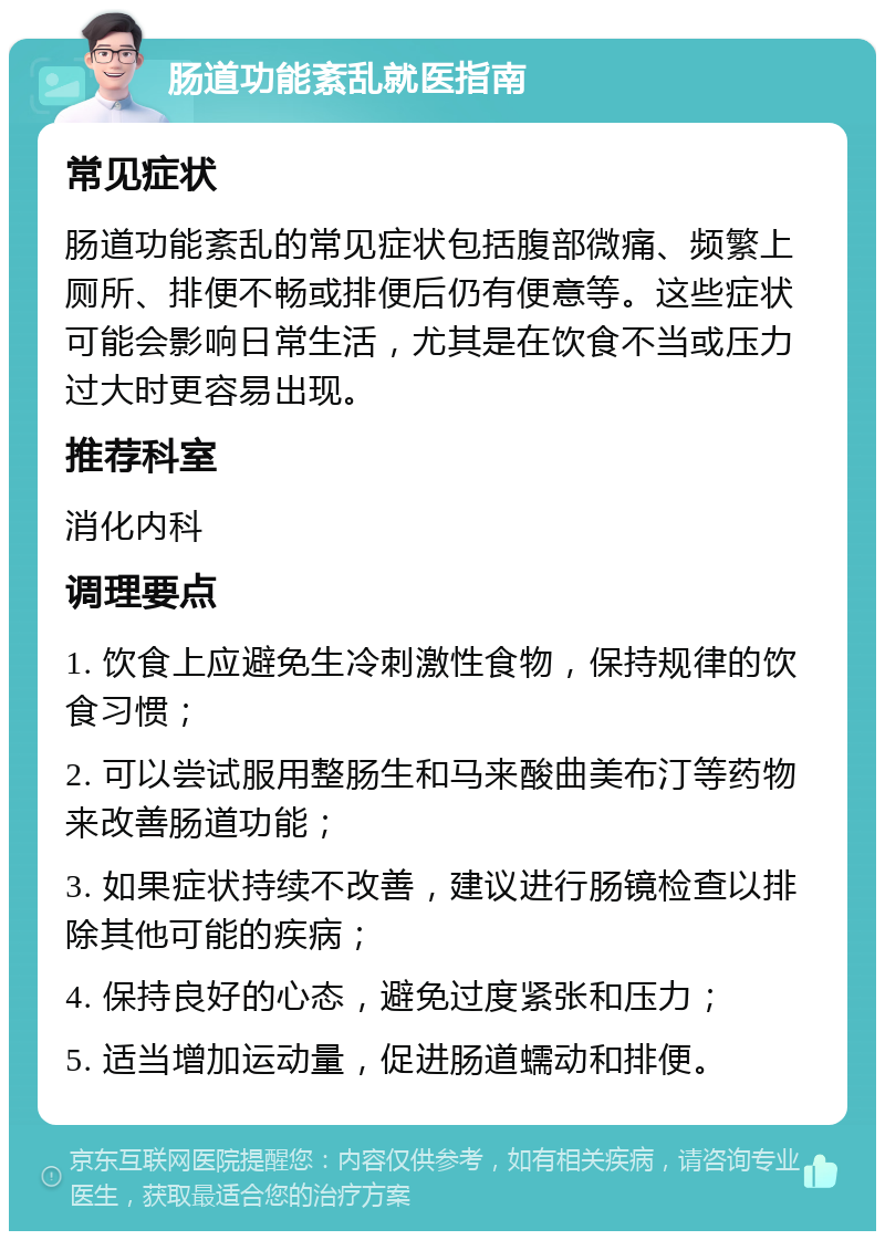 肠道功能紊乱就医指南 常见症状 肠道功能紊乱的常见症状包括腹部微痛、频繁上厕所、排便不畅或排便后仍有便意等。这些症状可能会影响日常生活，尤其是在饮食不当或压力过大时更容易出现。 推荐科室 消化内科 调理要点 1. 饮食上应避免生冷刺激性食物，保持规律的饮食习惯； 2. 可以尝试服用整肠生和马来酸曲美布汀等药物来改善肠道功能； 3. 如果症状持续不改善，建议进行肠镜检查以排除其他可能的疾病； 4. 保持良好的心态，避免过度紧张和压力； 5. 适当增加运动量，促进肠道蠕动和排便。