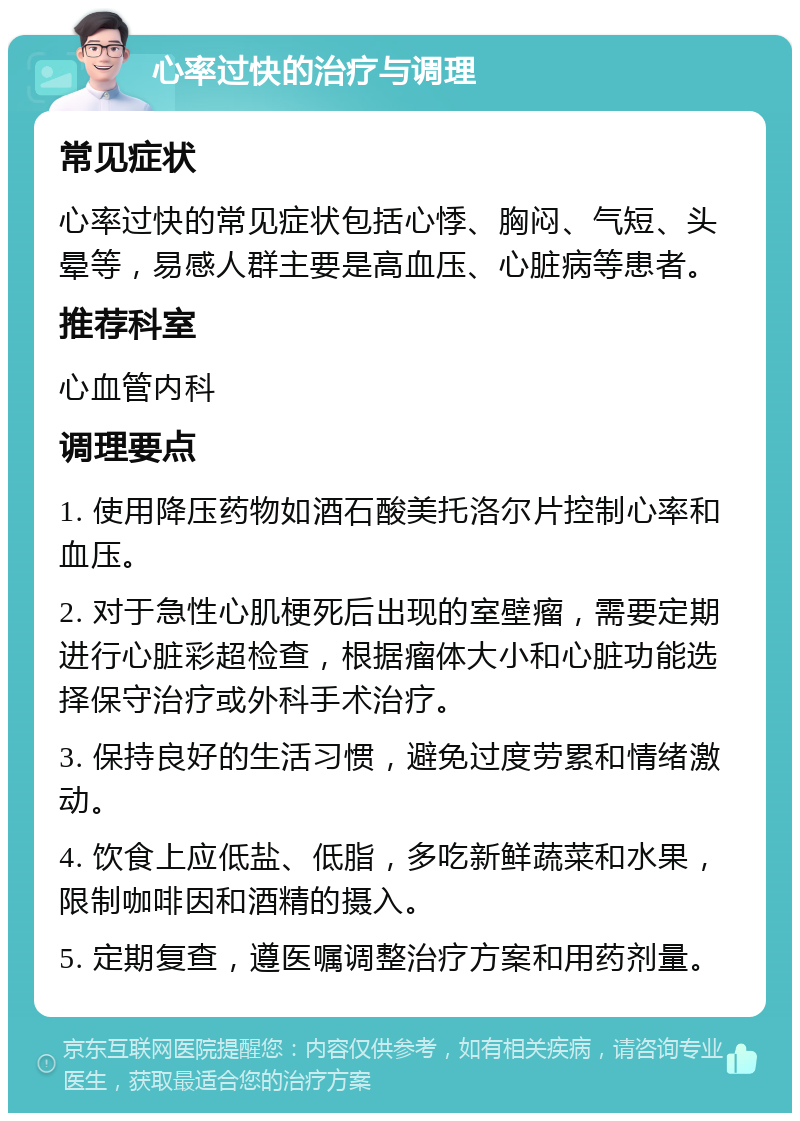 心率过快的治疗与调理 常见症状 心率过快的常见症状包括心悸、胸闷、气短、头晕等，易感人群主要是高血压、心脏病等患者。 推荐科室 心血管内科 调理要点 1. 使用降压药物如酒石酸美托洛尔片控制心率和血压。 2. 对于急性心肌梗死后出现的室壁瘤，需要定期进行心脏彩超检查，根据瘤体大小和心脏功能选择保守治疗或外科手术治疗。 3. 保持良好的生活习惯，避免过度劳累和情绪激动。 4. 饮食上应低盐、低脂，多吃新鲜蔬菜和水果，限制咖啡因和酒精的摄入。 5. 定期复查，遵医嘱调整治疗方案和用药剂量。