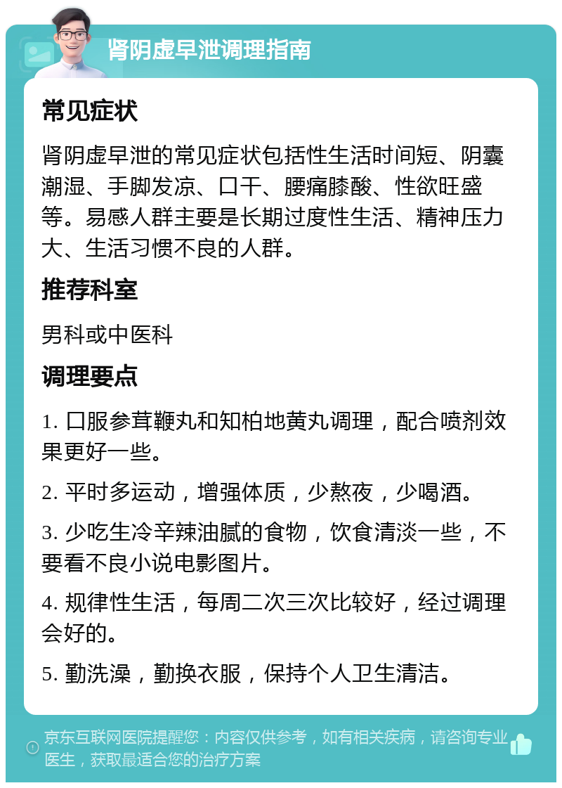 肾阴虚早泄调理指南 常见症状 肾阴虚早泄的常见症状包括性生活时间短、阴囊潮湿、手脚发凉、口干、腰痛膝酸、性欲旺盛等。易感人群主要是长期过度性生活、精神压力大、生活习惯不良的人群。 推荐科室 男科或中医科 调理要点 1. 口服参茸鞭丸和知柏地黄丸调理，配合喷剂效果更好一些。 2. 平时多运动，增强体质，少熬夜，少喝酒。 3. 少吃生冷辛辣油腻的食物，饮食清淡一些，不要看不良小说电影图片。 4. 规律性生活，每周二次三次比较好，经过调理会好的。 5. 勤洗澡，勤换衣服，保持个人卫生清洁。