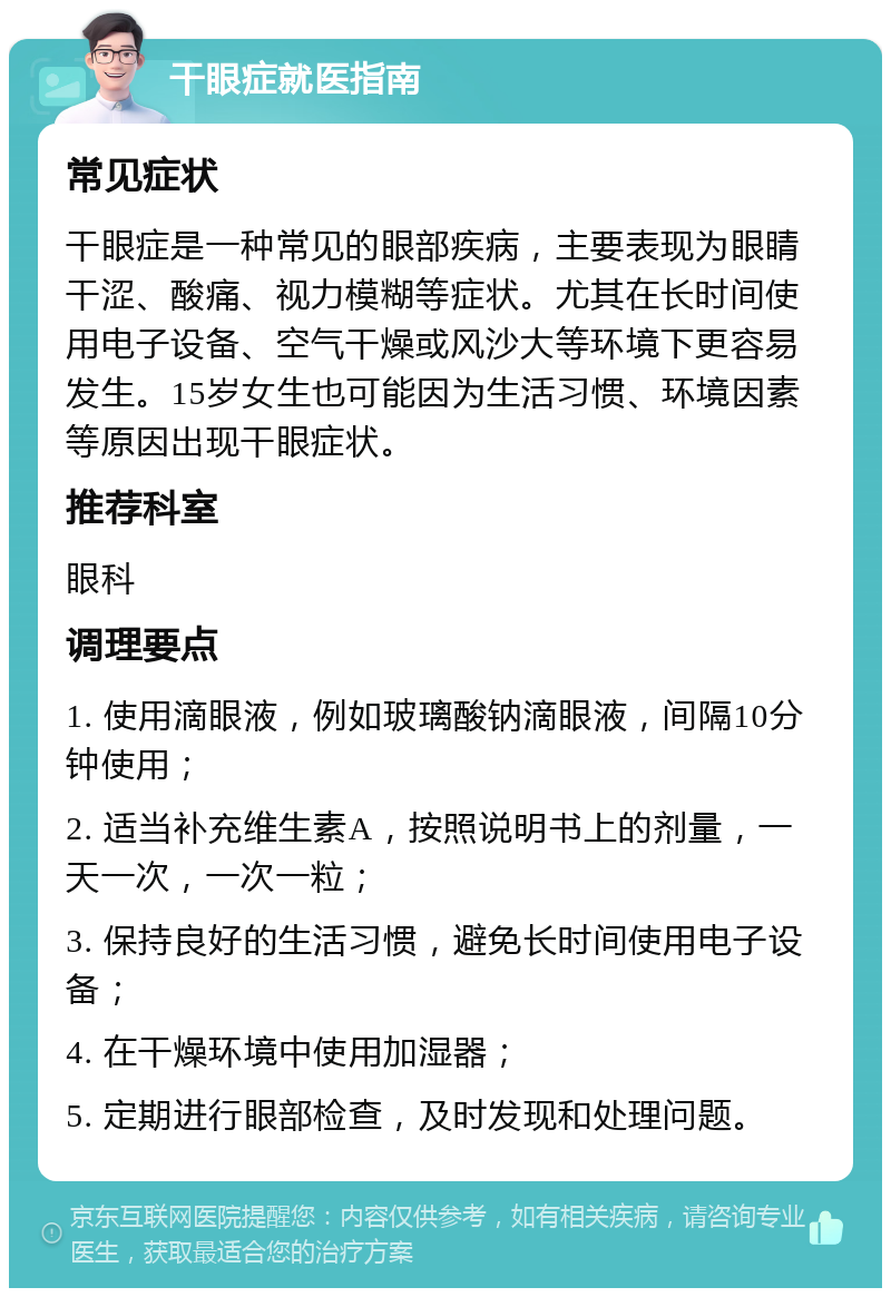 干眼症就医指南 常见症状 干眼症是一种常见的眼部疾病，主要表现为眼睛干涩、酸痛、视力模糊等症状。尤其在长时间使用电子设备、空气干燥或风沙大等环境下更容易发生。15岁女生也可能因为生活习惯、环境因素等原因出现干眼症状。 推荐科室 眼科 调理要点 1. 使用滴眼液，例如玻璃酸钠滴眼液，间隔10分钟使用； 2. 适当补充维生素A，按照说明书上的剂量，一天一次，一次一粒； 3. 保持良好的生活习惯，避免长时间使用电子设备； 4. 在干燥环境中使用加湿器； 5. 定期进行眼部检查，及时发现和处理问题。