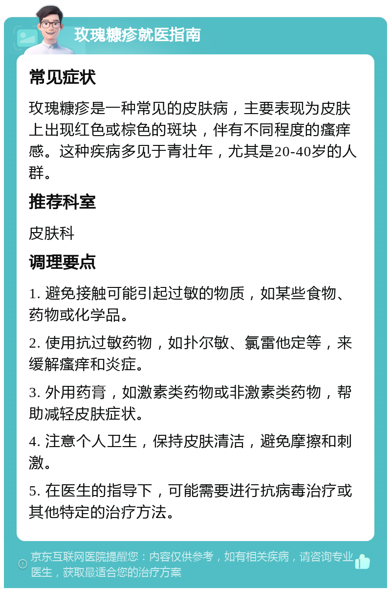 玫瑰糠疹就医指南 常见症状 玫瑰糠疹是一种常见的皮肤病，主要表现为皮肤上出现红色或棕色的斑块，伴有不同程度的瘙痒感。这种疾病多见于青壮年，尤其是20-40岁的人群。 推荐科室 皮肤科 调理要点 1. 避免接触可能引起过敏的物质，如某些食物、药物或化学品。 2. 使用抗过敏药物，如扑尔敏、氯雷他定等，来缓解瘙痒和炎症。 3. 外用药膏，如激素类药物或非激素类药物，帮助减轻皮肤症状。 4. 注意个人卫生，保持皮肤清洁，避免摩擦和刺激。 5. 在医生的指导下，可能需要进行抗病毒治疗或其他特定的治疗方法。