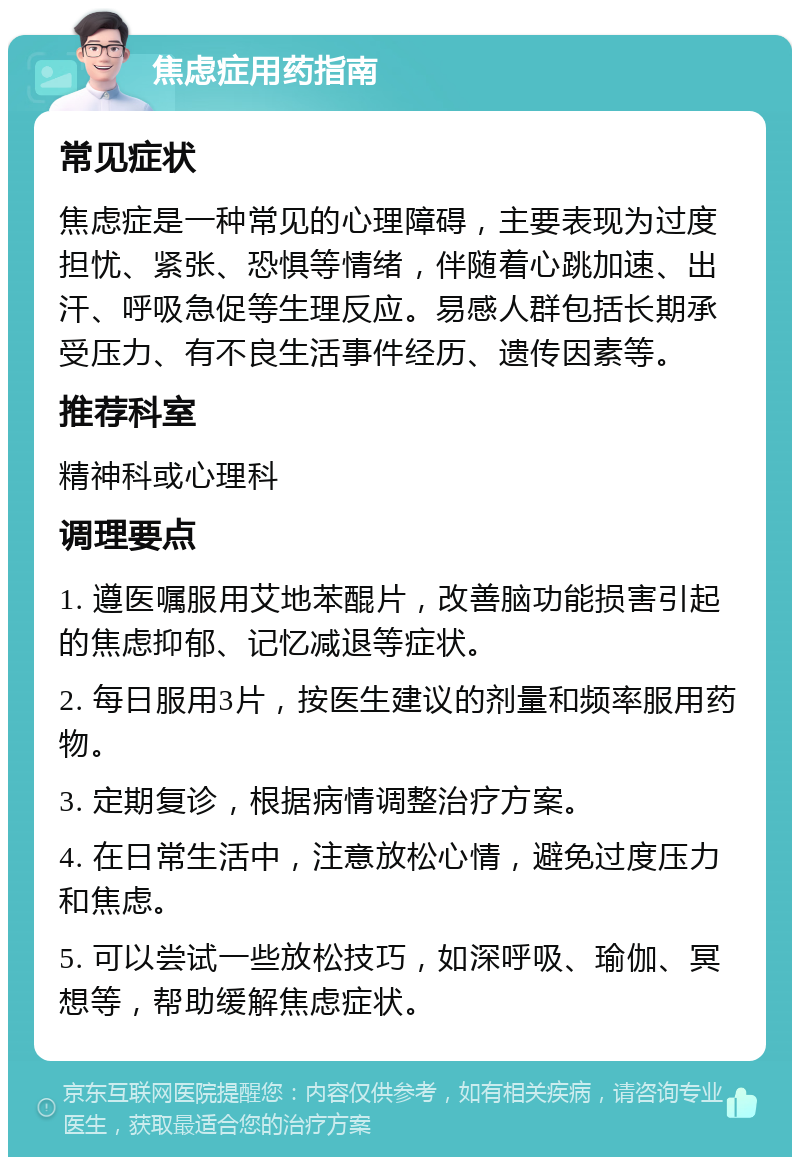 焦虑症用药指南 常见症状 焦虑症是一种常见的心理障碍，主要表现为过度担忧、紧张、恐惧等情绪，伴随着心跳加速、出汗、呼吸急促等生理反应。易感人群包括长期承受压力、有不良生活事件经历、遗传因素等。 推荐科室 精神科或心理科 调理要点 1. 遵医嘱服用艾地苯醌片，改善脑功能损害引起的焦虑抑郁、记忆减退等症状。 2. 每日服用3片，按医生建议的剂量和频率服用药物。 3. 定期复诊，根据病情调整治疗方案。 4. 在日常生活中，注意放松心情，避免过度压力和焦虑。 5. 可以尝试一些放松技巧，如深呼吸、瑜伽、冥想等，帮助缓解焦虑症状。