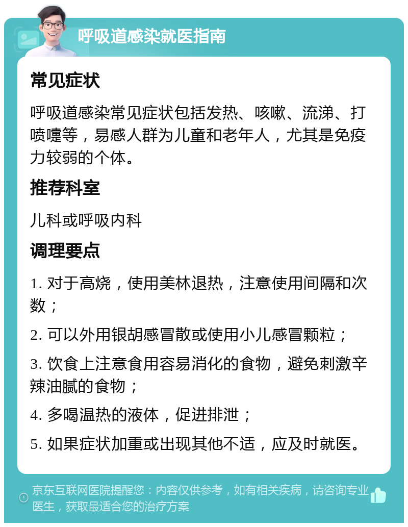 呼吸道感染就医指南 常见症状 呼吸道感染常见症状包括发热、咳嗽、流涕、打喷嚏等，易感人群为儿童和老年人，尤其是免疫力较弱的个体。 推荐科室 儿科或呼吸内科 调理要点 1. 对于高烧，使用美林退热，注意使用间隔和次数； 2. 可以外用银胡感冒散或使用小儿感冒颗粒； 3. 饮食上注意食用容易消化的食物，避免刺激辛辣油腻的食物； 4. 多喝温热的液体，促进排泄； 5. 如果症状加重或出现其他不适，应及时就医。