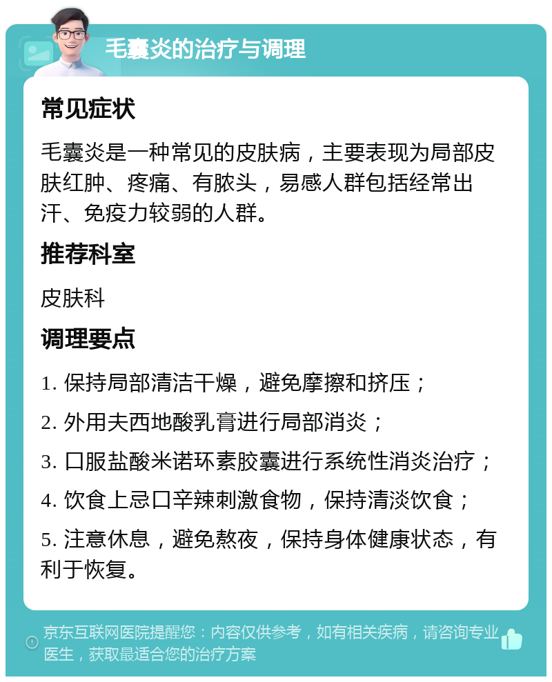 毛囊炎的治疗与调理 常见症状 毛囊炎是一种常见的皮肤病，主要表现为局部皮肤红肿、疼痛、有脓头，易感人群包括经常出汗、免疫力较弱的人群。 推荐科室 皮肤科 调理要点 1. 保持局部清洁干燥，避免摩擦和挤压； 2. 外用夫西地酸乳膏进行局部消炎； 3. 口服盐酸米诺环素胶囊进行系统性消炎治疗； 4. 饮食上忌口辛辣刺激食物，保持清淡饮食； 5. 注意休息，避免熬夜，保持身体健康状态，有利于恢复。