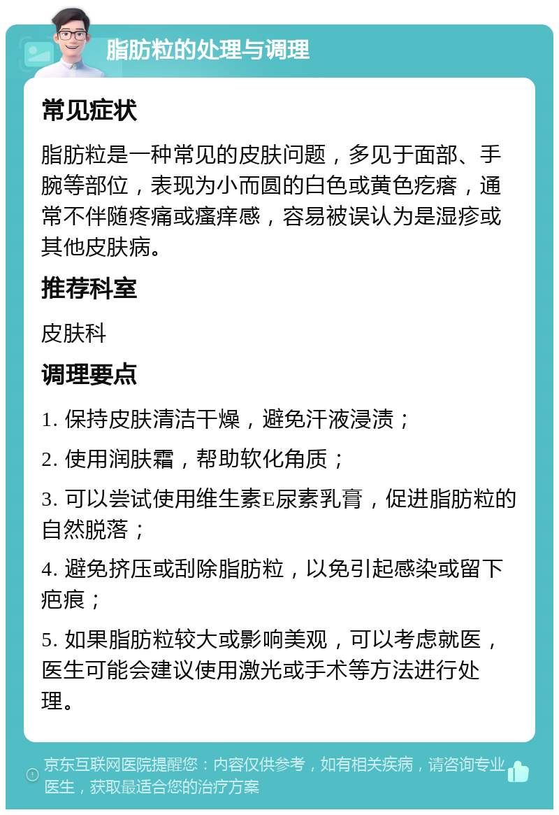 脂肪粒的处理与调理 常见症状 脂肪粒是一种常见的皮肤问题，多见于面部、手腕等部位，表现为小而圆的白色或黄色疙瘩，通常不伴随疼痛或瘙痒感，容易被误认为是湿疹或其他皮肤病。 推荐科室 皮肤科 调理要点 1. 保持皮肤清洁干燥，避免汗液浸渍； 2. 使用润肤霜，帮助软化角质； 3. 可以尝试使用维生素E尿素乳膏，促进脂肪粒的自然脱落； 4. 避免挤压或刮除脂肪粒，以免引起感染或留下疤痕； 5. 如果脂肪粒较大或影响美观，可以考虑就医，医生可能会建议使用激光或手术等方法进行处理。