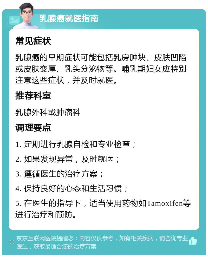 乳腺癌就医指南 常见症状 乳腺癌的早期症状可能包括乳房肿块、皮肤凹陷或皮肤变厚、乳头分泌物等。哺乳期妇女应特别注意这些症状，并及时就医。 推荐科室 乳腺外科或肿瘤科 调理要点 1. 定期进行乳腺自检和专业检查； 2. 如果发现异常，及时就医； 3. 遵循医生的治疗方案； 4. 保持良好的心态和生活习惯； 5. 在医生的指导下，适当使用药物如Tamoxifen等进行治疗和预防。