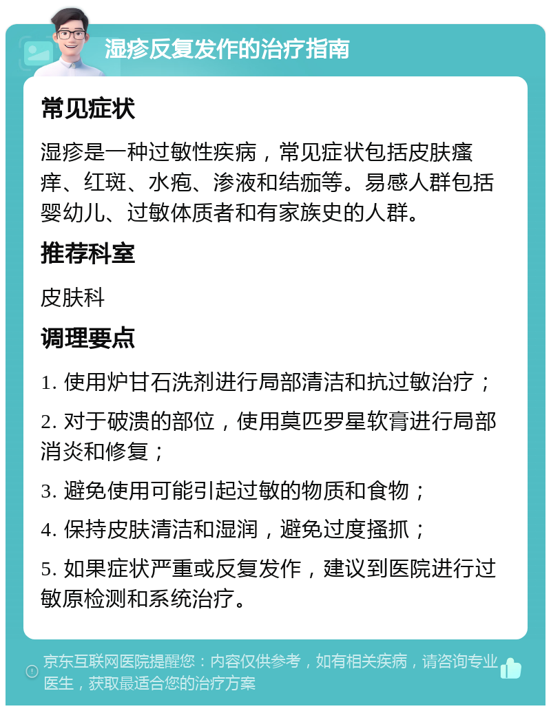 湿疹反复发作的治疗指南 常见症状 湿疹是一种过敏性疾病，常见症状包括皮肤瘙痒、红斑、水疱、渗液和结痂等。易感人群包括婴幼儿、过敏体质者和有家族史的人群。 推荐科室 皮肤科 调理要点 1. 使用炉甘石洗剂进行局部清洁和抗过敏治疗； 2. 对于破溃的部位，使用莫匹罗星软膏进行局部消炎和修复； 3. 避免使用可能引起过敏的物质和食物； 4. 保持皮肤清洁和湿润，避免过度搔抓； 5. 如果症状严重或反复发作，建议到医院进行过敏原检测和系统治疗。