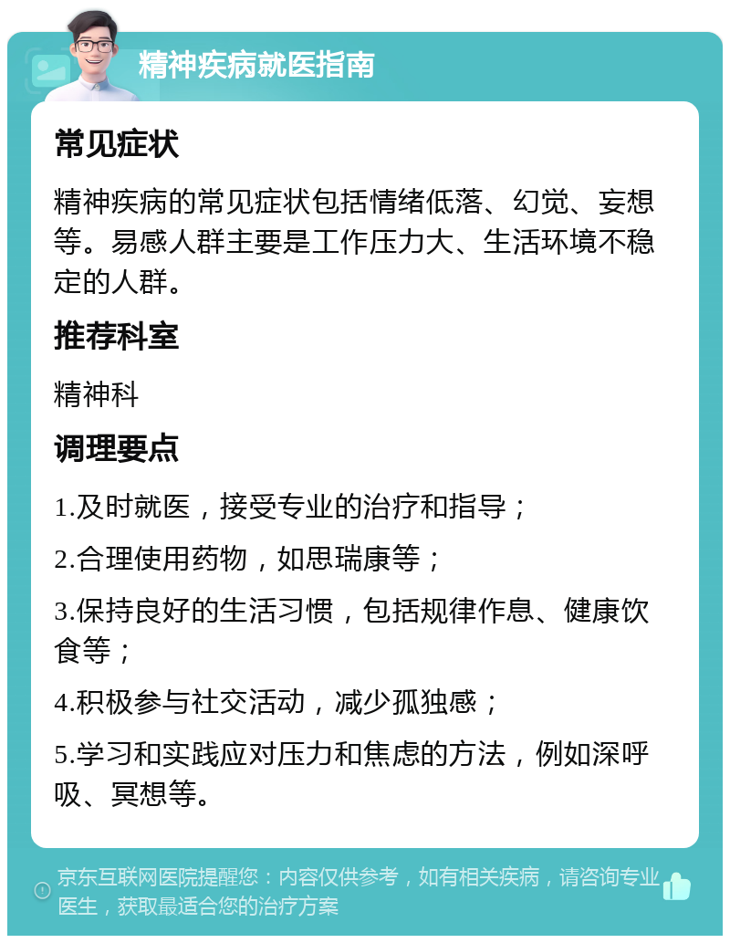 精神疾病就医指南 常见症状 精神疾病的常见症状包括情绪低落、幻觉、妄想等。易感人群主要是工作压力大、生活环境不稳定的人群。 推荐科室 精神科 调理要点 1.及时就医，接受专业的治疗和指导； 2.合理使用药物，如思瑞康等； 3.保持良好的生活习惯，包括规律作息、健康饮食等； 4.积极参与社交活动，减少孤独感； 5.学习和实践应对压力和焦虑的方法，例如深呼吸、冥想等。