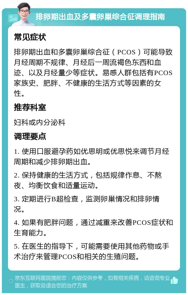 排卵期出血及多囊卵巢综合征调理指南 常见症状 排卵期出血和多囊卵巢综合征（PCOS）可能导致月经周期不规律、月经后一周流褐色东西和血迹、以及月经量少等症状。易感人群包括有PCOS家族史、肥胖、不健康的生活方式等因素的女性。 推荐科室 妇科或内分泌科 调理要点 1. 使用口服避孕药如优思明或优思悦来调节月经周期和减少排卵期出血。 2. 保持健康的生活方式，包括规律作息、不熬夜、均衡饮食和适量运动。 3. 定期进行B超检查，监测卵巢情况和排卵情况。 4. 如果有肥胖问题，通过减重来改善PCOS症状和生育能力。 5. 在医生的指导下，可能需要使用其他药物或手术治疗来管理PCOS和相关的生殖问题。