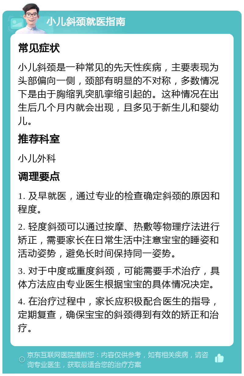 小儿斜颈就医指南 常见症状 小儿斜颈是一种常见的先天性疾病，主要表现为头部偏向一侧，颈部有明显的不对称，多数情况下是由于胸缩乳突肌挛缩引起的。这种情况在出生后几个月内就会出现，且多见于新生儿和婴幼儿。 推荐科室 小儿外科 调理要点 1. 及早就医，通过专业的检查确定斜颈的原因和程度。 2. 轻度斜颈可以通过按摩、热敷等物理疗法进行矫正，需要家长在日常生活中注意宝宝的睡姿和活动姿势，避免长时间保持同一姿势。 3. 对于中度或重度斜颈，可能需要手术治疗，具体方法应由专业医生根据宝宝的具体情况决定。 4. 在治疗过程中，家长应积极配合医生的指导，定期复查，确保宝宝的斜颈得到有效的矫正和治疗。