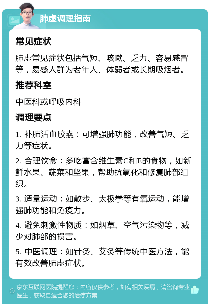 肺虚调理指南 常见症状 肺虚常见症状包括气短、咳嗽、乏力、容易感冒等，易感人群为老年人、体弱者或长期吸烟者。 推荐科室 中医科或呼吸内科 调理要点 1. 补肺活血胶囊：可增强肺功能，改善气短、乏力等症状。 2. 合理饮食：多吃富含维生素C和E的食物，如新鲜水果、蔬菜和坚果，帮助抗氧化和修复肺部组织。 3. 适量运动：如散步、太极拳等有氧运动，能增强肺功能和免疫力。 4. 避免刺激性物质：如烟草、空气污染物等，减少对肺部的损害。 5. 中医调理：如针灸、艾灸等传统中医方法，能有效改善肺虚症状。