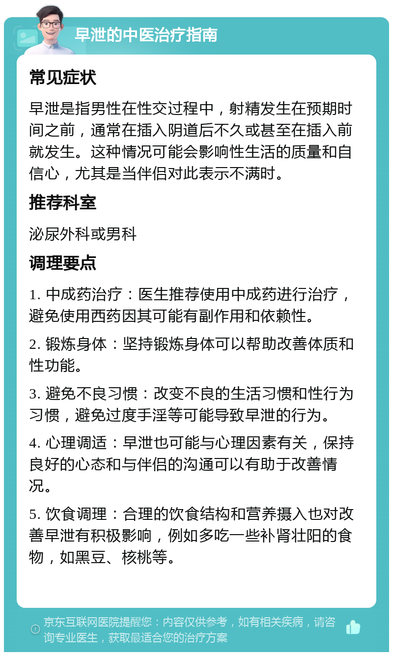 早泄的中医治疗指南 常见症状 早泄是指男性在性交过程中，射精发生在预期时间之前，通常在插入阴道后不久或甚至在插入前就发生。这种情况可能会影响性生活的质量和自信心，尤其是当伴侣对此表示不满时。 推荐科室 泌尿外科或男科 调理要点 1. 中成药治疗：医生推荐使用中成药进行治疗，避免使用西药因其可能有副作用和依赖性。 2. 锻炼身体：坚持锻炼身体可以帮助改善体质和性功能。 3. 避免不良习惯：改变不良的生活习惯和性行为习惯，避免过度手淫等可能导致早泄的行为。 4. 心理调适：早泄也可能与心理因素有关，保持良好的心态和与伴侣的沟通可以有助于改善情况。 5. 饮食调理：合理的饮食结构和营养摄入也对改善早泄有积极影响，例如多吃一些补肾壮阳的食物，如黑豆、核桃等。