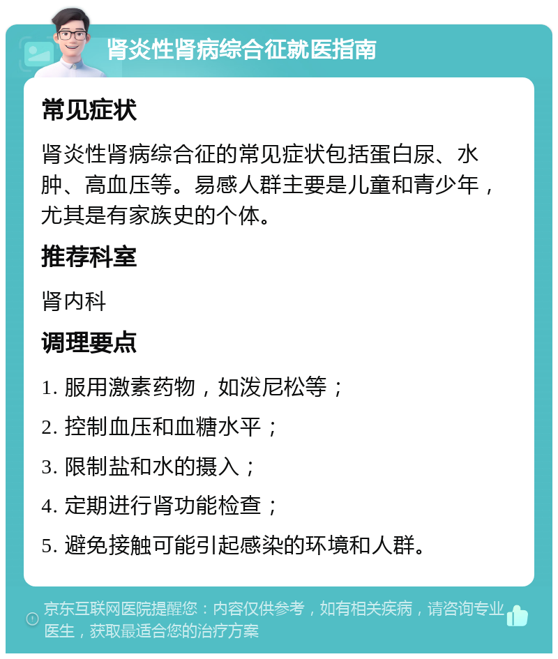 肾炎性肾病综合征就医指南 常见症状 肾炎性肾病综合征的常见症状包括蛋白尿、水肿、高血压等。易感人群主要是儿童和青少年，尤其是有家族史的个体。 推荐科室 肾内科 调理要点 1. 服用激素药物，如泼尼松等； 2. 控制血压和血糖水平； 3. 限制盐和水的摄入； 4. 定期进行肾功能检查； 5. 避免接触可能引起感染的环境和人群。