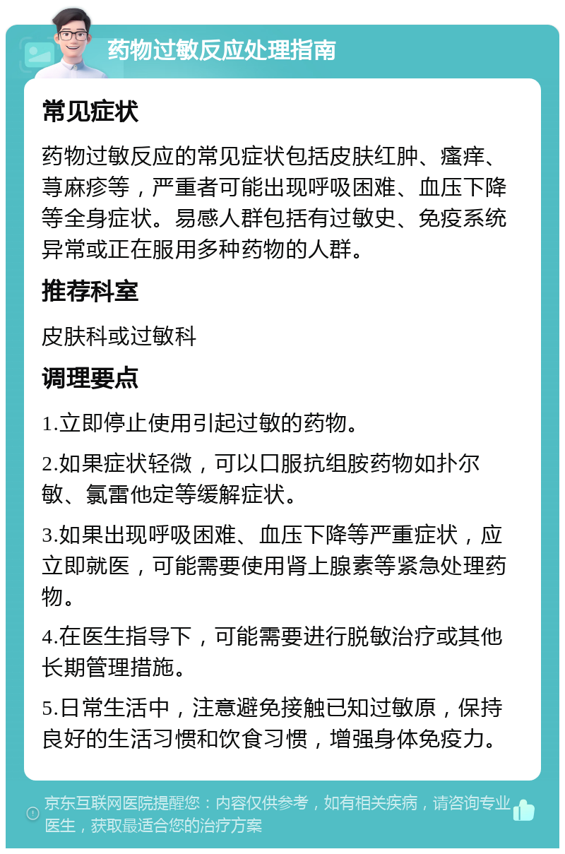 药物过敏反应处理指南 常见症状 药物过敏反应的常见症状包括皮肤红肿、瘙痒、荨麻疹等，严重者可能出现呼吸困难、血压下降等全身症状。易感人群包括有过敏史、免疫系统异常或正在服用多种药物的人群。 推荐科室 皮肤科或过敏科 调理要点 1.立即停止使用引起过敏的药物。 2.如果症状轻微，可以口服抗组胺药物如扑尔敏、氯雷他定等缓解症状。 3.如果出现呼吸困难、血压下降等严重症状，应立即就医，可能需要使用肾上腺素等紧急处理药物。 4.在医生指导下，可能需要进行脱敏治疗或其他长期管理措施。 5.日常生活中，注意避免接触已知过敏原，保持良好的生活习惯和饮食习惯，增强身体免疫力。