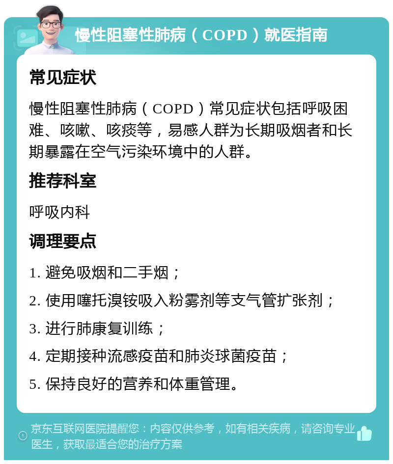 慢性阻塞性肺病（COPD）就医指南 常见症状 慢性阻塞性肺病（COPD）常见症状包括呼吸困难、咳嗽、咳痰等，易感人群为长期吸烟者和长期暴露在空气污染环境中的人群。 推荐科室 呼吸内科 调理要点 1. 避免吸烟和二手烟； 2. 使用噻托溴铵吸入粉雾剂等支气管扩张剂； 3. 进行肺康复训练； 4. 定期接种流感疫苗和肺炎球菌疫苗； 5. 保持良好的营养和体重管理。