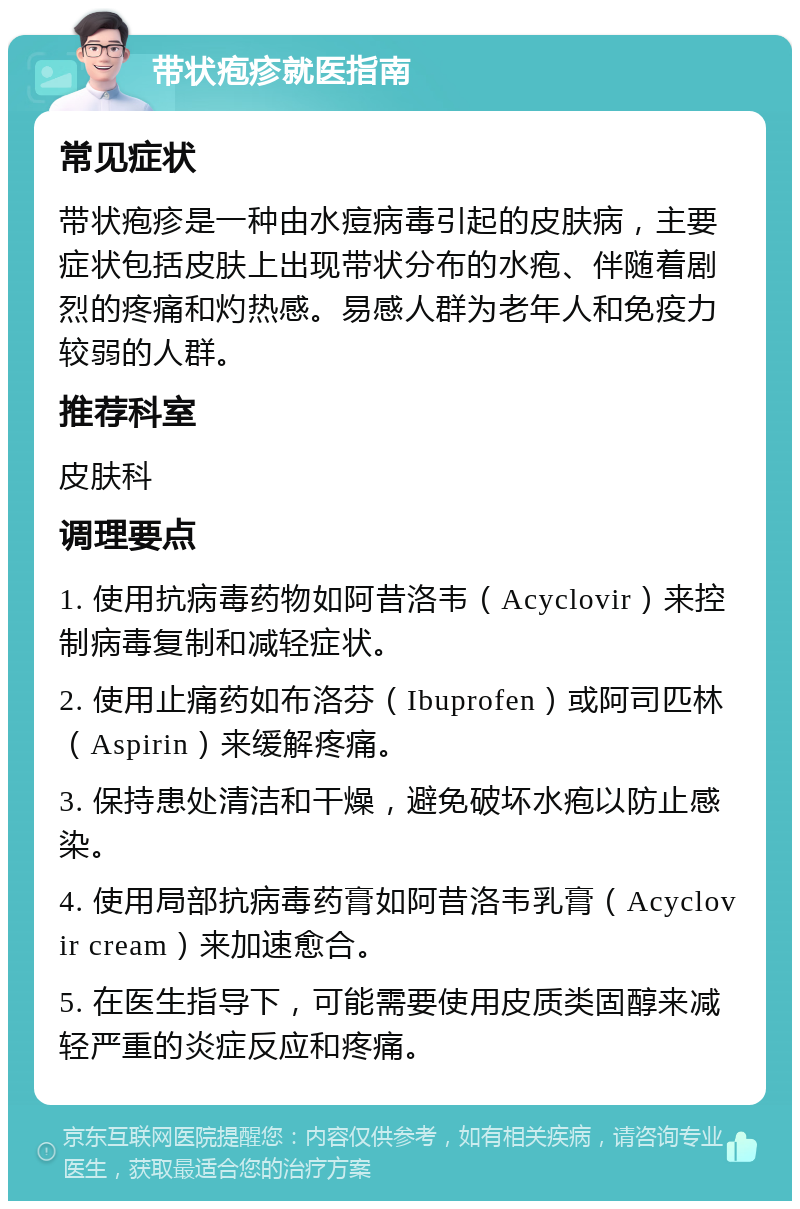 带状疱疹就医指南 常见症状 带状疱疹是一种由水痘病毒引起的皮肤病，主要症状包括皮肤上出现带状分布的水疱、伴随着剧烈的疼痛和灼热感。易感人群为老年人和免疫力较弱的人群。 推荐科室 皮肤科 调理要点 1. 使用抗病毒药物如阿昔洛韦（Acyclovir）来控制病毒复制和减轻症状。 2. 使用止痛药如布洛芬（Ibuprofen）或阿司匹林（Aspirin）来缓解疼痛。 3. 保持患处清洁和干燥，避免破坏水疱以防止感染。 4. 使用局部抗病毒药膏如阿昔洛韦乳膏（Acyclovir cream）来加速愈合。 5. 在医生指导下，可能需要使用皮质类固醇来减轻严重的炎症反应和疼痛。