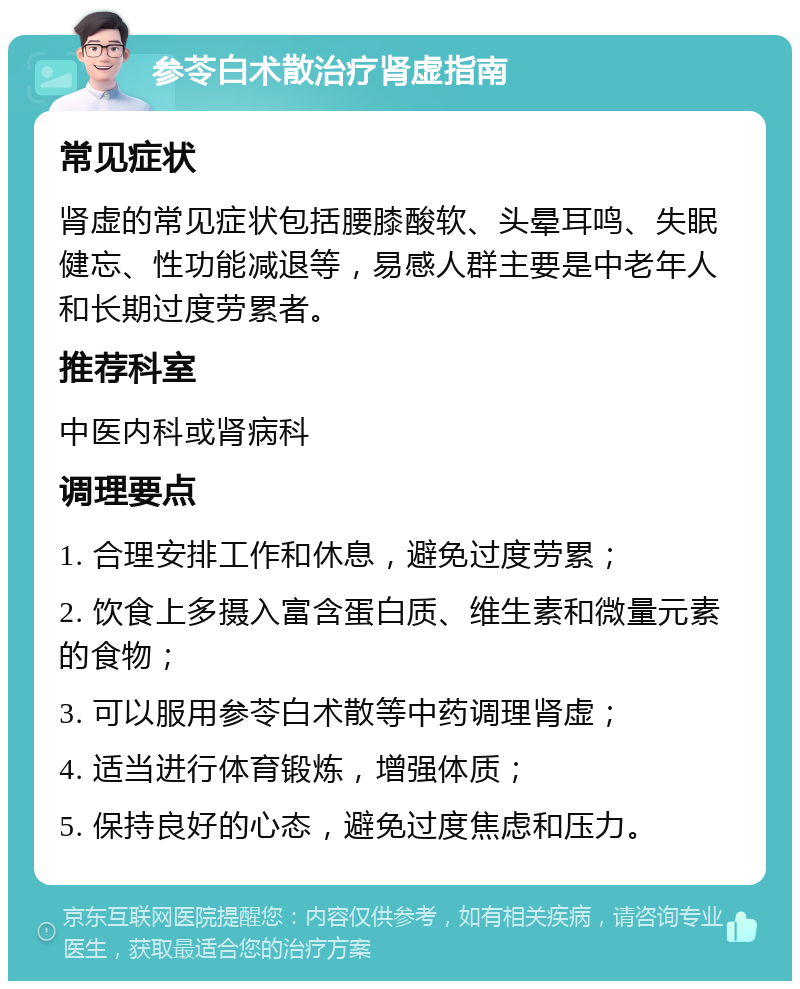 参苓白术散治疗肾虚指南 常见症状 肾虚的常见症状包括腰膝酸软、头晕耳鸣、失眠健忘、性功能减退等，易感人群主要是中老年人和长期过度劳累者。 推荐科室 中医内科或肾病科 调理要点 1. 合理安排工作和休息，避免过度劳累； 2. 饮食上多摄入富含蛋白质、维生素和微量元素的食物； 3. 可以服用参苓白术散等中药调理肾虚； 4. 适当进行体育锻炼，增强体质； 5. 保持良好的心态，避免过度焦虑和压力。