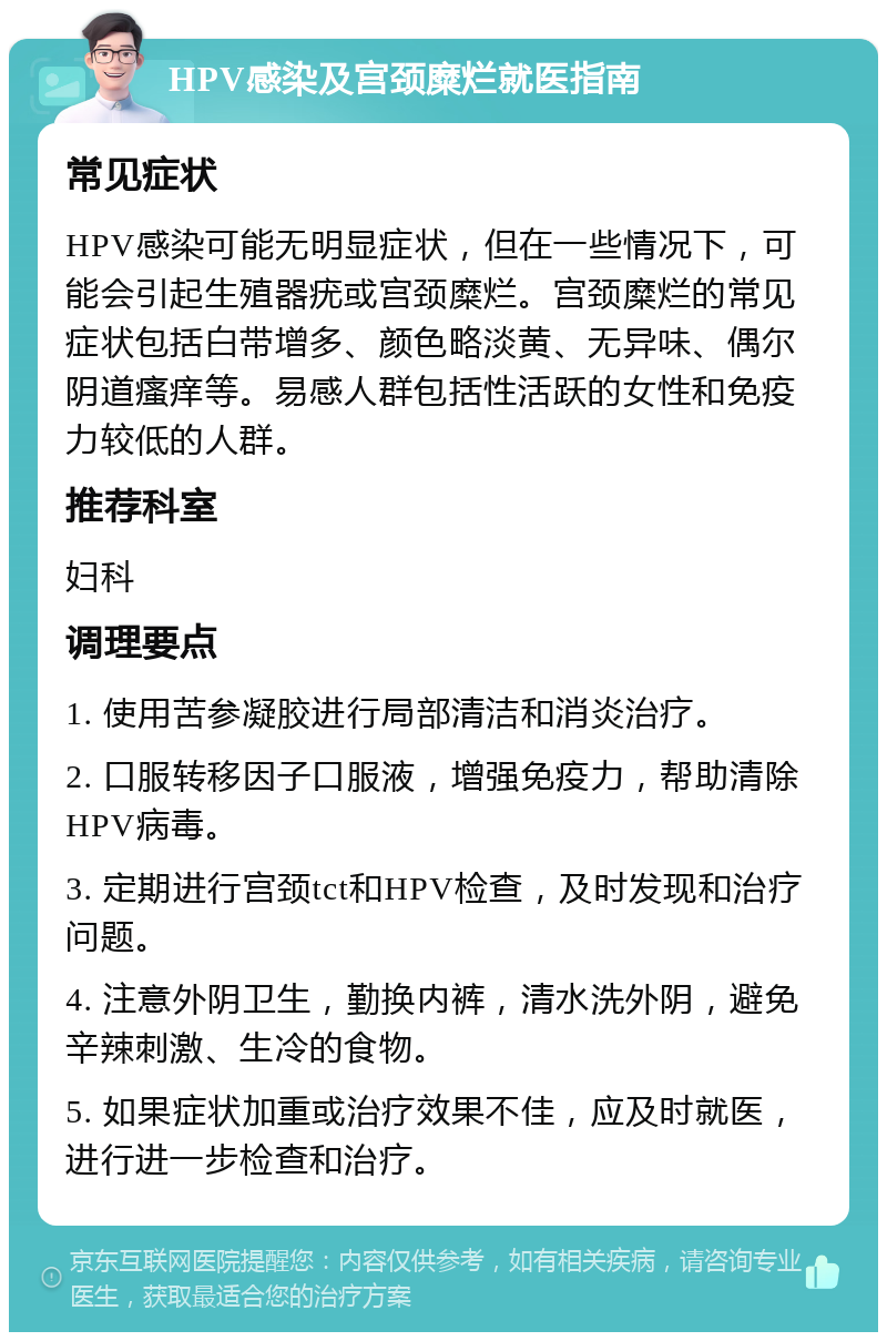 HPV感染及宫颈糜烂就医指南 常见症状 HPV感染可能无明显症状，但在一些情况下，可能会引起生殖器疣或宫颈糜烂。宫颈糜烂的常见症状包括白带增多、颜色略淡黄、无异味、偶尔阴道瘙痒等。易感人群包括性活跃的女性和免疫力较低的人群。 推荐科室 妇科 调理要点 1. 使用苦参凝胶进行局部清洁和消炎治疗。 2. 口服转移因子口服液，增强免疫力，帮助清除HPV病毒。 3. 定期进行宫颈tct和HPV检查，及时发现和治疗问题。 4. 注意外阴卫生，勤换内裤，清水洗外阴，避免辛辣刺激、生冷的食物。 5. 如果症状加重或治疗效果不佳，应及时就医，进行进一步检查和治疗。