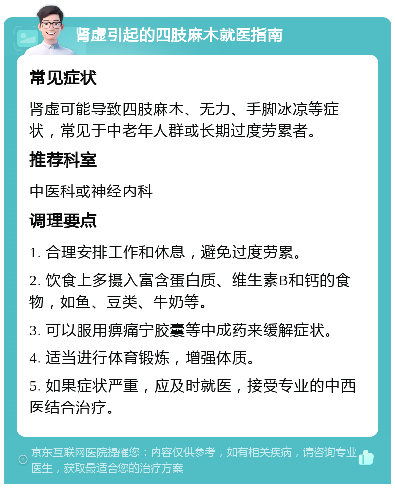 肾虚引起的四肢麻木就医指南 常见症状 肾虚可能导致四肢麻木、无力、手脚冰凉等症状，常见于中老年人群或长期过度劳累者。 推荐科室 中医科或神经内科 调理要点 1. 合理安排工作和休息，避免过度劳累。 2. 饮食上多摄入富含蛋白质、维生素B和钙的食物，如鱼、豆类、牛奶等。 3. 可以服用痹痛宁胶囊等中成药来缓解症状。 4. 适当进行体育锻炼，增强体质。 5. 如果症状严重，应及时就医，接受专业的中西医结合治疗。