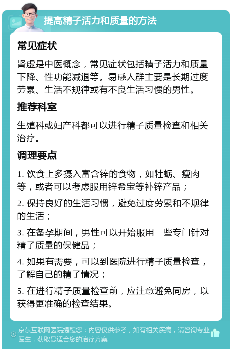 提高精子活力和质量的方法 常见症状 肾虚是中医概念，常见症状包括精子活力和质量下降、性功能减退等。易感人群主要是长期过度劳累、生活不规律或有不良生活习惯的男性。 推荐科室 生殖科或妇产科都可以进行精子质量检查和相关治疗。 调理要点 1. 饮食上多摄入富含锌的食物，如牡蛎、瘦肉等，或者可以考虑服用锌希宝等补锌产品； 2. 保持良好的生活习惯，避免过度劳累和不规律的生活； 3. 在备孕期间，男性可以开始服用一些专门针对精子质量的保健品； 4. 如果有需要，可以到医院进行精子质量检查，了解自己的精子情况； 5. 在进行精子质量检查前，应注意避免同房，以获得更准确的检查结果。