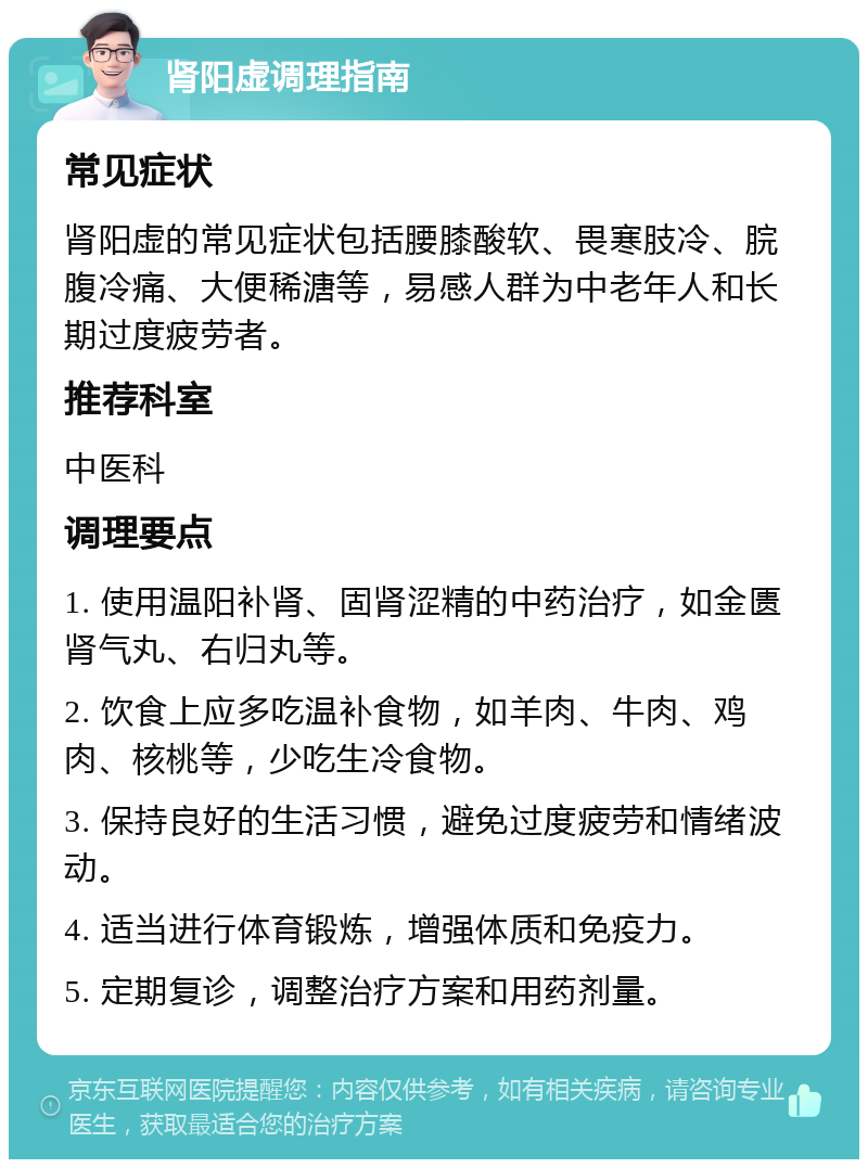 肾阳虚调理指南 常见症状 肾阳虚的常见症状包括腰膝酸软、畏寒肢冷、脘腹冷痛、大便稀溏等，易感人群为中老年人和长期过度疲劳者。 推荐科室 中医科 调理要点 1. 使用温阳补肾、固肾涩精的中药治疗，如金匮肾气丸、右归丸等。 2. 饮食上应多吃温补食物，如羊肉、牛肉、鸡肉、核桃等，少吃生冷食物。 3. 保持良好的生活习惯，避免过度疲劳和情绪波动。 4. 适当进行体育锻炼，增强体质和免疫力。 5. 定期复诊，调整治疗方案和用药剂量。