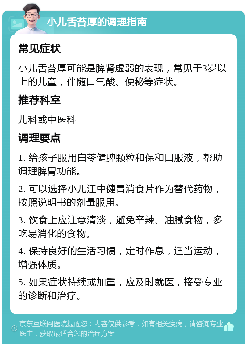 小儿舌苔厚的调理指南 常见症状 小儿舌苔厚可能是脾肾虚弱的表现，常见于3岁以上的儿童，伴随口气酸、便秘等症状。 推荐科室 儿科或中医科 调理要点 1. 给孩子服用白苓健脾颗粒和保和口服液，帮助调理脾胃功能。 2. 可以选择小儿江中健胃消食片作为替代药物，按照说明书的剂量服用。 3. 饮食上应注意清淡，避免辛辣、油腻食物，多吃易消化的食物。 4. 保持良好的生活习惯，定时作息，适当运动，增强体质。 5. 如果症状持续或加重，应及时就医，接受专业的诊断和治疗。