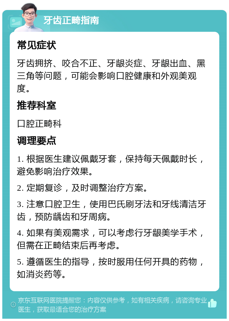 牙齿正畸指南 常见症状 牙齿拥挤、咬合不正、牙龈炎症、牙龈出血、黑三角等问题，可能会影响口腔健康和外观美观度。 推荐科室 口腔正畸科 调理要点 1. 根据医生建议佩戴牙套，保持每天佩戴时长，避免影响治疗效果。 2. 定期复诊，及时调整治疗方案。 3. 注意口腔卫生，使用巴氏刷牙法和牙线清洁牙齿，预防龋齿和牙周病。 4. 如果有美观需求，可以考虑行牙龈美学手术，但需在正畸结束后再考虑。 5. 遵循医生的指导，按时服用任何开具的药物，如消炎药等。