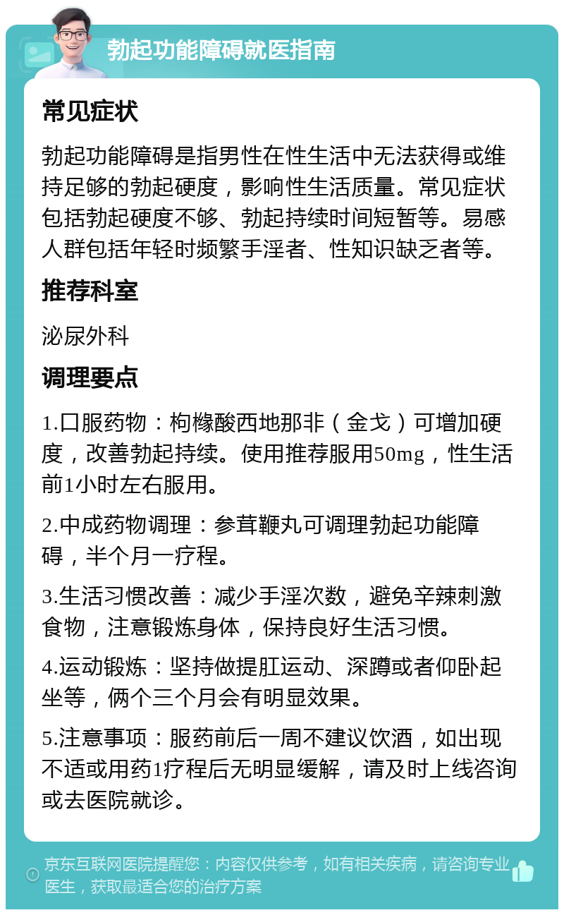 勃起功能障碍就医指南 常见症状 勃起功能障碍是指男性在性生活中无法获得或维持足够的勃起硬度，影响性生活质量。常见症状包括勃起硬度不够、勃起持续时间短暂等。易感人群包括年轻时频繁手淫者、性知识缺乏者等。 推荐科室 泌尿外科 调理要点 1.口服药物：枸橼酸西地那非（金戈）可增加硬度，改善勃起持续。使用推荐服用50mg，性生活前1小时左右服用。 2.中成药物调理：参茸鞭丸可调理勃起功能障碍，半个月一疗程。 3.生活习惯改善：减少手淫次数，避免辛辣刺激食物，注意锻炼身体，保持良好生活习惯。 4.运动锻炼：坚持做提肛运动、深蹲或者仰卧起坐等，俩个三个月会有明显效果。 5.注意事项：服药前后一周不建议饮酒，如出现不适或用药1疗程后无明显缓解，请及时上线咨询或去医院就诊。