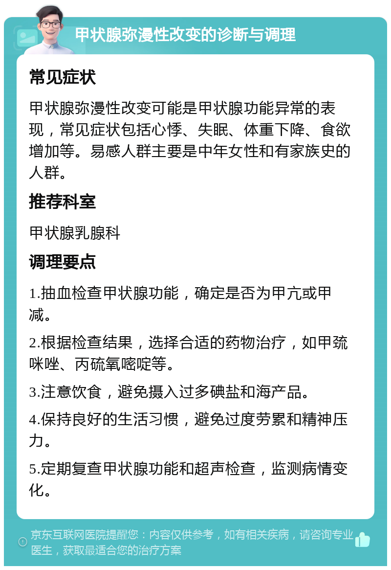 甲状腺弥漫性改变的诊断与调理 常见症状 甲状腺弥漫性改变可能是甲状腺功能异常的表现，常见症状包括心悸、失眠、体重下降、食欲增加等。易感人群主要是中年女性和有家族史的人群。 推荐科室 甲状腺乳腺科 调理要点 1.抽血检查甲状腺功能，确定是否为甲亢或甲减。 2.根据检查结果，选择合适的药物治疗，如甲巯咪唑、丙硫氧嘧啶等。 3.注意饮食，避免摄入过多碘盐和海产品。 4.保持良好的生活习惯，避免过度劳累和精神压力。 5.定期复查甲状腺功能和超声检查，监测病情变化。