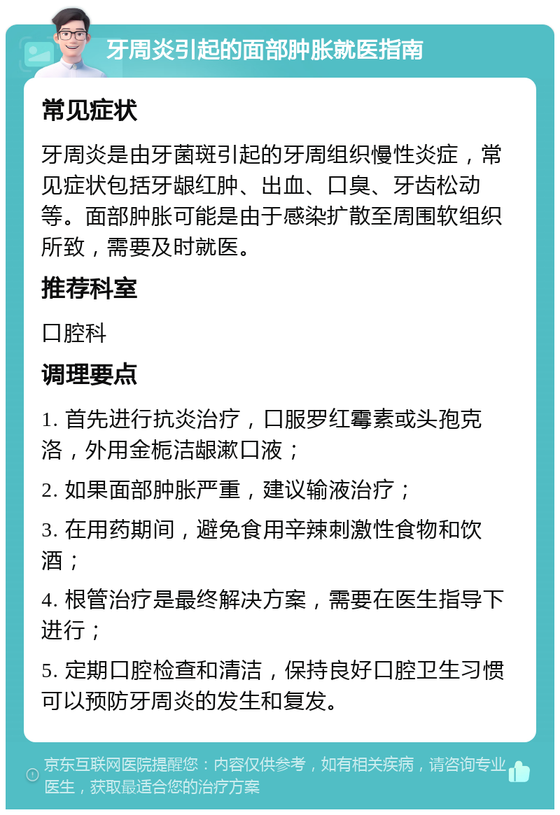 牙周炎引起的面部肿胀就医指南 常见症状 牙周炎是由牙菌斑引起的牙周组织慢性炎症，常见症状包括牙龈红肿、出血、口臭、牙齿松动等。面部肿胀可能是由于感染扩散至周围软组织所致，需要及时就医。 推荐科室 口腔科 调理要点 1. 首先进行抗炎治疗，口服罗红霉素或头孢克洛，外用金栀洁龈漱口液； 2. 如果面部肿胀严重，建议输液治疗； 3. 在用药期间，避免食用辛辣刺激性食物和饮酒； 4. 根管治疗是最终解决方案，需要在医生指导下进行； 5. 定期口腔检查和清洁，保持良好口腔卫生习惯可以预防牙周炎的发生和复发。