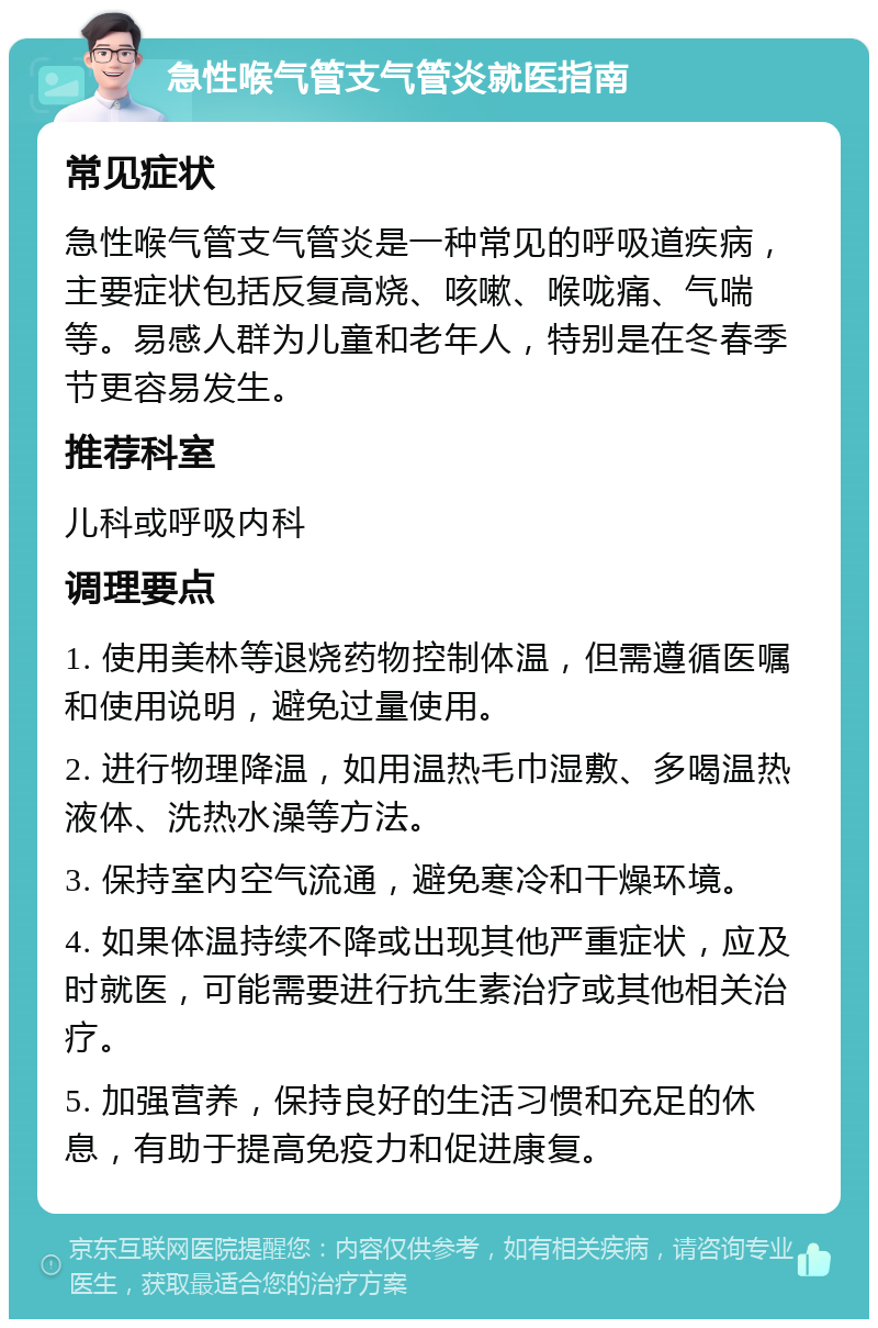 急性喉气管支气管炎就医指南 常见症状 急性喉气管支气管炎是一种常见的呼吸道疾病，主要症状包括反复高烧、咳嗽、喉咙痛、气喘等。易感人群为儿童和老年人，特别是在冬春季节更容易发生。 推荐科室 儿科或呼吸内科 调理要点 1. 使用美林等退烧药物控制体温，但需遵循医嘱和使用说明，避免过量使用。 2. 进行物理降温，如用温热毛巾湿敷、多喝温热液体、洗热水澡等方法。 3. 保持室内空气流通，避免寒冷和干燥环境。 4. 如果体温持续不降或出现其他严重症状，应及时就医，可能需要进行抗生素治疗或其他相关治疗。 5. 加强营养，保持良好的生活习惯和充足的休息，有助于提高免疫力和促进康复。