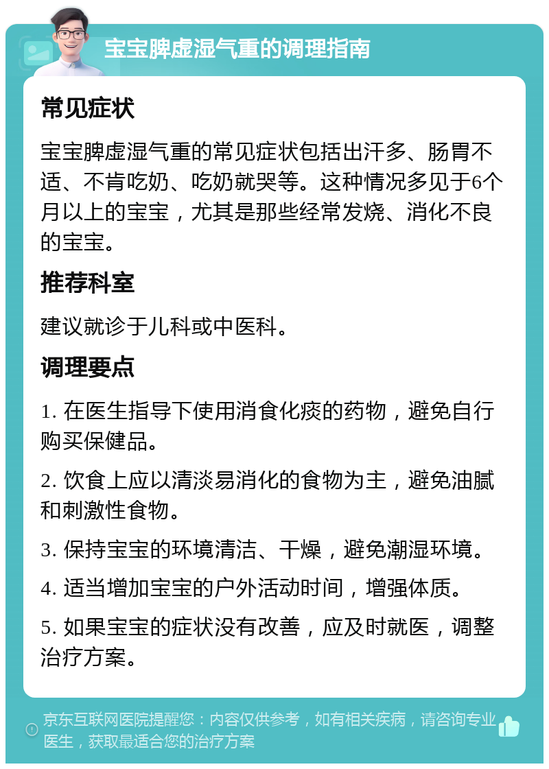 宝宝脾虚湿气重的调理指南 常见症状 宝宝脾虚湿气重的常见症状包括出汗多、肠胃不适、不肯吃奶、吃奶就哭等。这种情况多见于6个月以上的宝宝，尤其是那些经常发烧、消化不良的宝宝。 推荐科室 建议就诊于儿科或中医科。 调理要点 1. 在医生指导下使用消食化痰的药物，避免自行购买保健品。 2. 饮食上应以清淡易消化的食物为主，避免油腻和刺激性食物。 3. 保持宝宝的环境清洁、干燥，避免潮湿环境。 4. 适当增加宝宝的户外活动时间，增强体质。 5. 如果宝宝的症状没有改善，应及时就医，调整治疗方案。