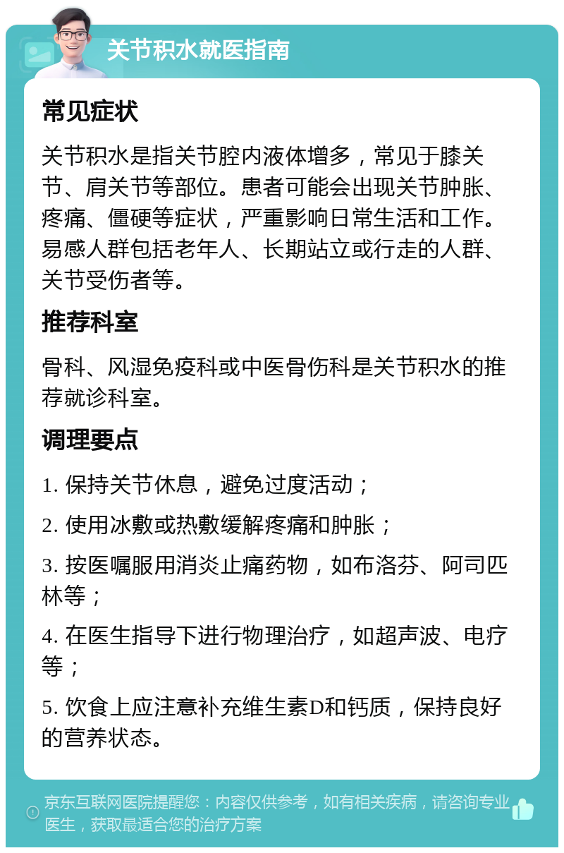 关节积水就医指南 常见症状 关节积水是指关节腔内液体增多，常见于膝关节、肩关节等部位。患者可能会出现关节肿胀、疼痛、僵硬等症状，严重影响日常生活和工作。易感人群包括老年人、长期站立或行走的人群、关节受伤者等。 推荐科室 骨科、风湿免疫科或中医骨伤科是关节积水的推荐就诊科室。 调理要点 1. 保持关节休息，避免过度活动； 2. 使用冰敷或热敷缓解疼痛和肿胀； 3. 按医嘱服用消炎止痛药物，如布洛芬、阿司匹林等； 4. 在医生指导下进行物理治疗，如超声波、电疗等； 5. 饮食上应注意补充维生素D和钙质，保持良好的营养状态。