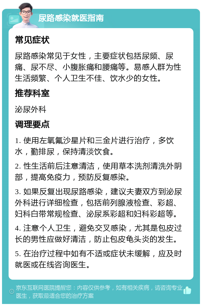 尿路感染就医指南 常见症状 尿路感染常见于女性，主要症状包括尿频、尿痛、尿不尽、小腹胀痛和腰痛等。易感人群为性生活频繁、个人卫生不佳、饮水少的女性。 推荐科室 泌尿外科 调理要点 1. 使用左氧氟沙星片和三金片进行治疗，多饮水，勤排尿，保持清淡饮食。 2. 性生活前后注意清洁，使用草本洗剂清洗外阴部，提高免疫力，预防反复感染。 3. 如果反复出现尿路感染，建议夫妻双方到泌尿外科进行详细检查，包括前列腺液检查、彩超、妇科白带常规检查、泌尿系彩超和妇科彩超等。 4. 注意个人卫生，避免交叉感染，尤其是包皮过长的男性应做好清洁，防止包皮龟头炎的发生。 5. 在治疗过程中如有不适或症状未缓解，应及时就医或在线咨询医生。