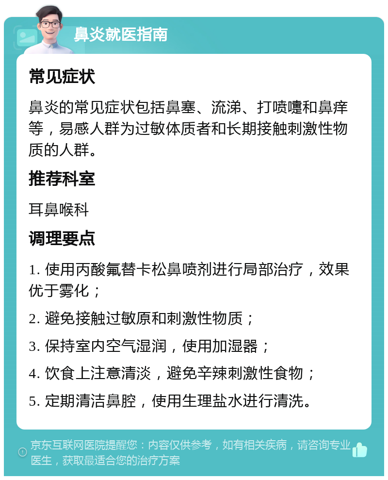 鼻炎就医指南 常见症状 鼻炎的常见症状包括鼻塞、流涕、打喷嚏和鼻痒等，易感人群为过敏体质者和长期接触刺激性物质的人群。 推荐科室 耳鼻喉科 调理要点 1. 使用丙酸氟替卡松鼻喷剂进行局部治疗，效果优于雾化； 2. 避免接触过敏原和刺激性物质； 3. 保持室内空气湿润，使用加湿器； 4. 饮食上注意清淡，避免辛辣刺激性食物； 5. 定期清洁鼻腔，使用生理盐水进行清洗。