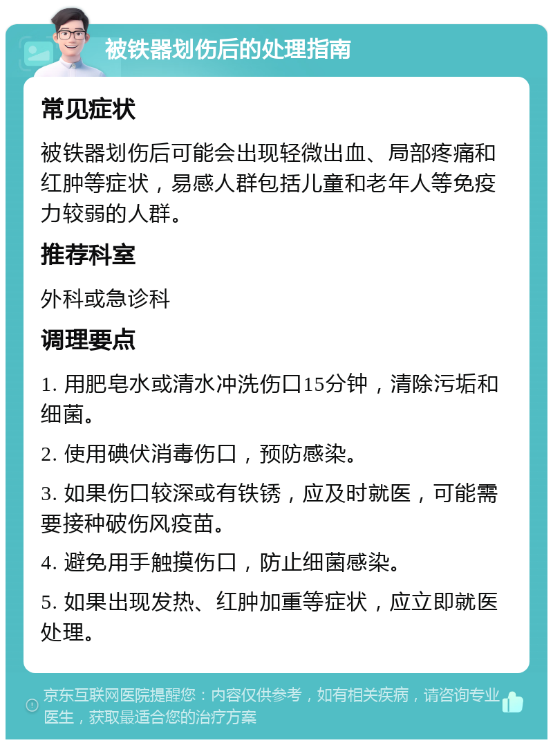 被铁器划伤后的处理指南 常见症状 被铁器划伤后可能会出现轻微出血、局部疼痛和红肿等症状，易感人群包括儿童和老年人等免疫力较弱的人群。 推荐科室 外科或急诊科 调理要点 1. 用肥皂水或清水冲洗伤口15分钟，清除污垢和细菌。 2. 使用碘伏消毒伤口，预防感染。 3. 如果伤口较深或有铁锈，应及时就医，可能需要接种破伤风疫苗。 4. 避免用手触摸伤口，防止细菌感染。 5. 如果出现发热、红肿加重等症状，应立即就医处理。