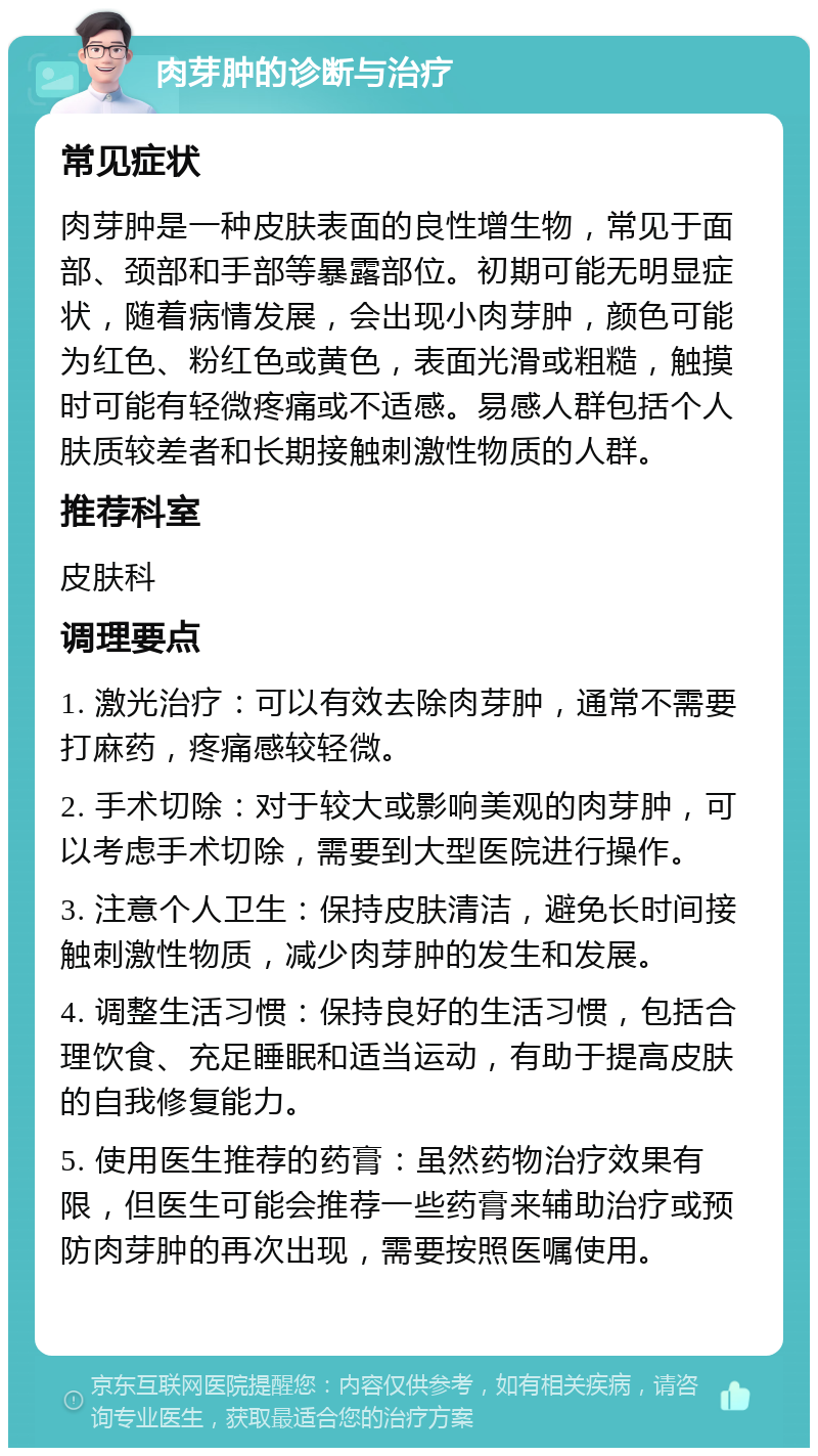 肉芽肿的诊断与治疗 常见症状 肉芽肿是一种皮肤表面的良性增生物，常见于面部、颈部和手部等暴露部位。初期可能无明显症状，随着病情发展，会出现小肉芽肿，颜色可能为红色、粉红色或黄色，表面光滑或粗糙，触摸时可能有轻微疼痛或不适感。易感人群包括个人肤质较差者和长期接触刺激性物质的人群。 推荐科室 皮肤科 调理要点 1. 激光治疗：可以有效去除肉芽肿，通常不需要打麻药，疼痛感较轻微。 2. 手术切除：对于较大或影响美观的肉芽肿，可以考虑手术切除，需要到大型医院进行操作。 3. 注意个人卫生：保持皮肤清洁，避免长时间接触刺激性物质，减少肉芽肿的发生和发展。 4. 调整生活习惯：保持良好的生活习惯，包括合理饮食、充足睡眠和适当运动，有助于提高皮肤的自我修复能力。 5. 使用医生推荐的药膏：虽然药物治疗效果有限，但医生可能会推荐一些药膏来辅助治疗或预防肉芽肿的再次出现，需要按照医嘱使用。