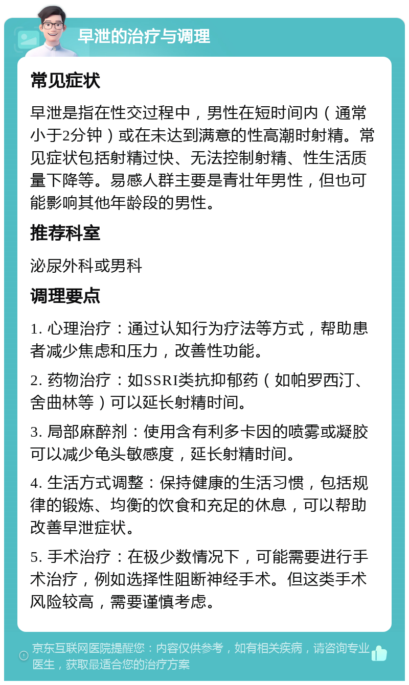 早泄的治疗与调理 常见症状 早泄是指在性交过程中，男性在短时间内（通常小于2分钟）或在未达到满意的性高潮时射精。常见症状包括射精过快、无法控制射精、性生活质量下降等。易感人群主要是青壮年男性，但也可能影响其他年龄段的男性。 推荐科室 泌尿外科或男科 调理要点 1. 心理治疗：通过认知行为疗法等方式，帮助患者减少焦虑和压力，改善性功能。 2. 药物治疗：如SSRI类抗抑郁药（如帕罗西汀、舍曲林等）可以延长射精时间。 3. 局部麻醉剂：使用含有利多卡因的喷雾或凝胶可以减少龟头敏感度，延长射精时间。 4. 生活方式调整：保持健康的生活习惯，包括规律的锻炼、均衡的饮食和充足的休息，可以帮助改善早泄症状。 5. 手术治疗：在极少数情况下，可能需要进行手术治疗，例如选择性阻断神经手术。但这类手术风险较高，需要谨慎考虑。