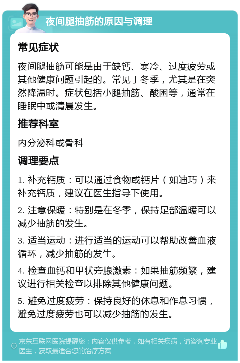 夜间腿抽筋的原因与调理 常见症状 夜间腿抽筋可能是由于缺钙、寒冷、过度疲劳或其他健康问题引起的。常见于冬季，尤其是在突然降温时。症状包括小腿抽筋、酸困等，通常在睡眠中或清晨发生。 推荐科室 内分泌科或骨科 调理要点 1. 补充钙质：可以通过食物或钙片（如迪巧）来补充钙质，建议在医生指导下使用。 2. 注意保暖：特别是在冬季，保持足部温暖可以减少抽筋的发生。 3. 适当运动：进行适当的运动可以帮助改善血液循环，减少抽筋的发生。 4. 检查血钙和甲状旁腺激素：如果抽筋频繁，建议进行相关检查以排除其他健康问题。 5. 避免过度疲劳：保持良好的休息和作息习惯，避免过度疲劳也可以减少抽筋的发生。