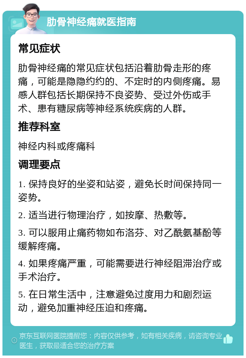 肋骨神经痛就医指南 常见症状 肋骨神经痛的常见症状包括沿着肋骨走形的疼痛，可能是隐隐约约的、不定时的内侧疼痛。易感人群包括长期保持不良姿势、受过外伤或手术、患有糖尿病等神经系统疾病的人群。 推荐科室 神经内科或疼痛科 调理要点 1. 保持良好的坐姿和站姿，避免长时间保持同一姿势。 2. 适当进行物理治疗，如按摩、热敷等。 3. 可以服用止痛药物如布洛芬、对乙酰氨基酚等缓解疼痛。 4. 如果疼痛严重，可能需要进行神经阻滞治疗或手术治疗。 5. 在日常生活中，注意避免过度用力和剧烈运动，避免加重神经压迫和疼痛。