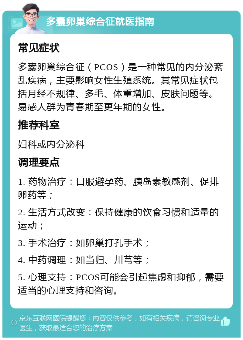 多囊卵巢综合征就医指南 常见症状 多囊卵巢综合征（PCOS）是一种常见的内分泌紊乱疾病，主要影响女性生殖系统。其常见症状包括月经不规律、多毛、体重增加、皮肤问题等。易感人群为青春期至更年期的女性。 推荐科室 妇科或内分泌科 调理要点 1. 药物治疗：口服避孕药、胰岛素敏感剂、促排卵药等； 2. 生活方式改变：保持健康的饮食习惯和适量的运动； 3. 手术治疗：如卵巢打孔手术； 4. 中药调理：如当归、川芎等； 5. 心理支持：PCOS可能会引起焦虑和抑郁，需要适当的心理支持和咨询。